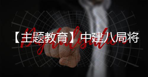 八局学习成浦江育题教主中建化为果转生动实践将经验