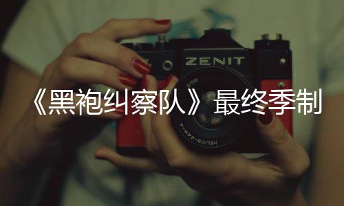 袍纠片人业生涯最完成察队最终季制作 制职黑历佳经