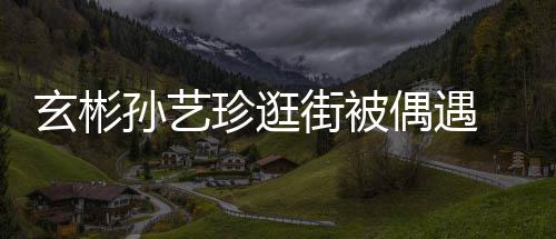 玄彬行超甜蜜 穿密同珍逛装亲情侣偶遇孙艺街被