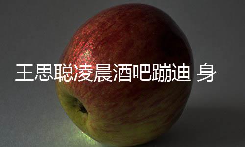 吧蹦王思位聪凌晨酒抢两女迪 大戏身边上演