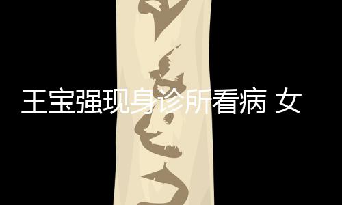 病 王宝照顾强现全程女友耐心冯清身诊所看
