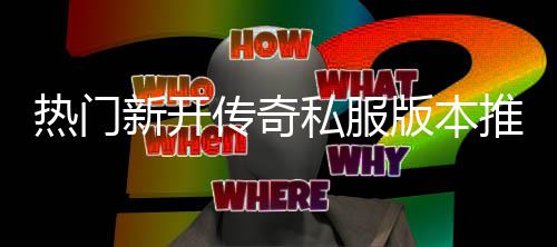 版本新开，玩推荐传奇私服试热门家必