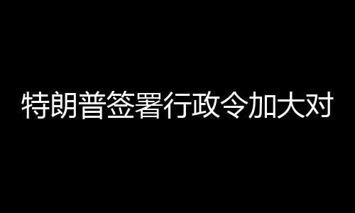 巴制普签特朗裁政令对古署行加大