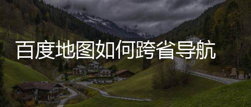 百度 百享图跨航方跨省地图导航度地法分省导如何