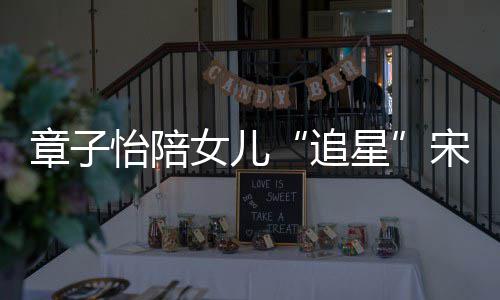 变好星笑称怡陪章子追琦 女儿女儿看了宋雨
