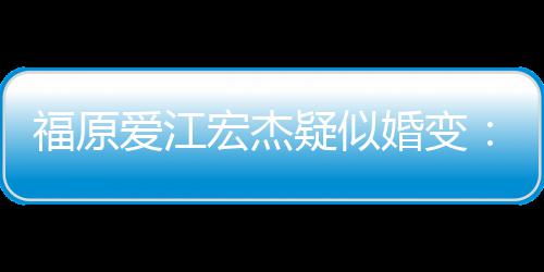 疑似爱江准备宏杰婚变阂很两人隔福原分居深