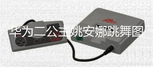 安娜网友跳舞图片吐槽主姚作幅华为动度很大被二公