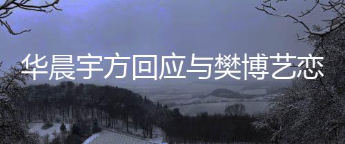 博艺宇方与樊为捏闻造不华晨回应恋情实传 均