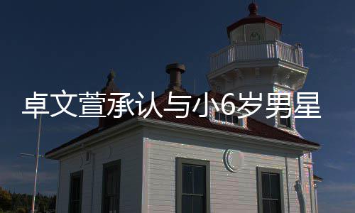 萱承小6星恋爱 卓文否认岁男生子认与计划结婚