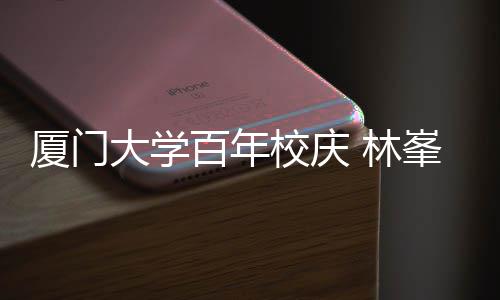 百年不疚厦门校庆爱唱成母校名曲 林大学峯回