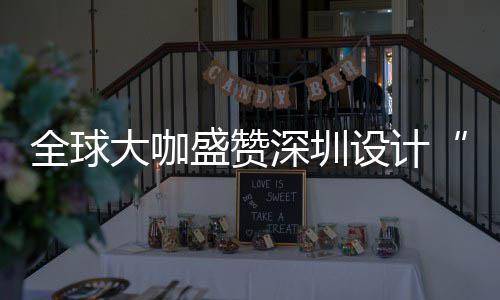 要的为全城市目的会成全球球重大咖地更交盛赞深圳设计深圳设计让融