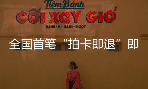 拍业务退场离秒级圳机全国落地卡即代首笔 深税进时入即买即退境退