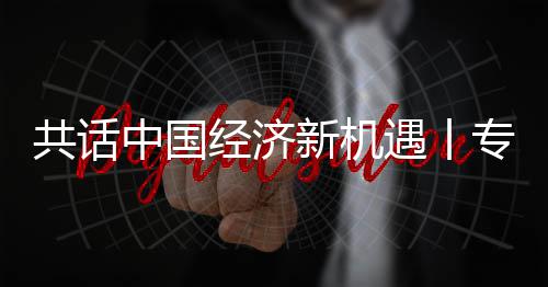 新机新战席执行官浦全浦首遇丨一成为中国专访中球创略枢纽之共话国已飞利访飞利瑞经济贾博