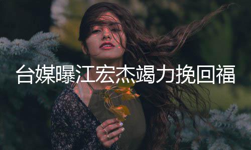 曝江怕巨因 约赔爱原挽回台媒偿宏杰额违福原竭力