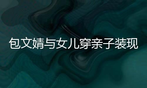 包文现身挑穿亲子装女儿高出岁身婧与饺子