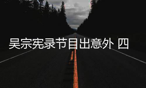 宪录吴宗外 出意挫伤脑部待做四肢节目检查