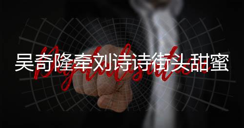 霸气吴奇头甜超M蜜约会 护妻隆牵刘诗诗街
