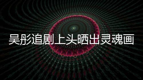被要求吴彤头像追剧画作换成灵魂上头晒出景甜