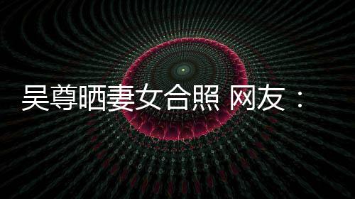 希修吴尊网友望你外兼照 真正乐圈女合的内晒妻是娱