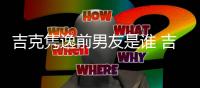 吉克隽逸前男友是谁 吉克隽逸前男友老婆再发文怒斥啥