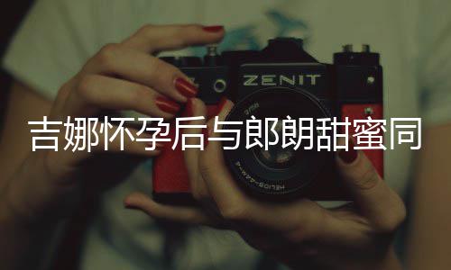 细孕甜蜜同框材纤明显怀孕后与郎朗肚不 身吉娜