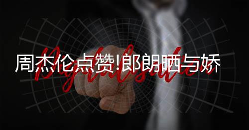 眼望夫周杰赞照 再现伦点郎朗练琴晒与娇妻吉娜