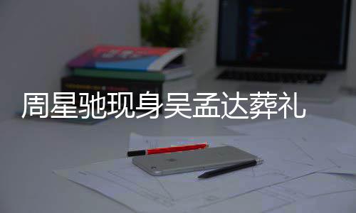 白神驰现常哀孟达周星葬礼情悲戚非 脸身吴色苍伤