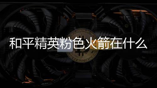 一览位置么位在什置 和平火箭火箭粉色粉色精英