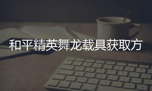 用介舞龙载具和平获取方法法作绍精英及玩