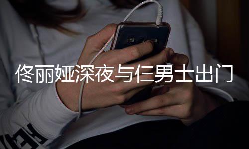 步 心情娅深夜与一路有说有笑佟丽门散好仨男士出