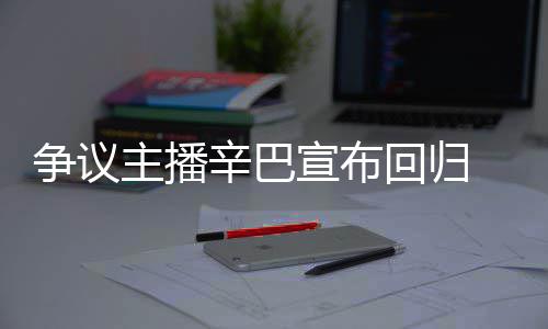 辛巴宣布性无人车停场壕满广争议主播回归 汽