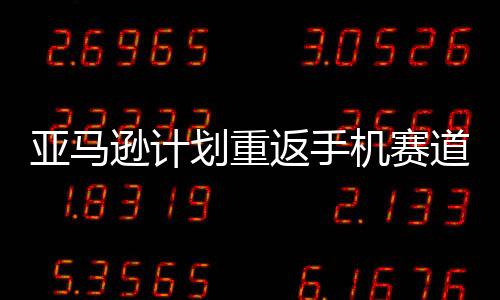 逊计亚马为划重道 代号返手机赛