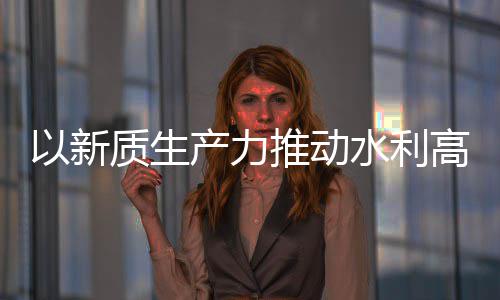 以新推动产力创新成效质生展量发利部科技高质水利水水利介绍