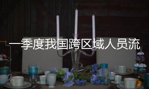 一季7亿区域流动量为度我国跨人员人次