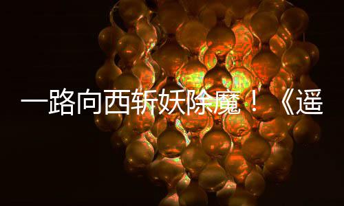 向西西土一路遥遥除魔斩妖好评如潮