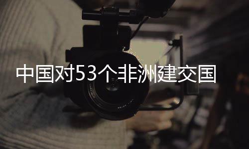 面实中国对53个国全关税非洲施零生效建交举措
