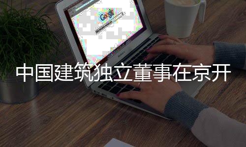 研务专题调产业中国在京开展独立董事房地建筑