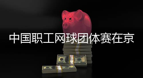办网球团体中国职工赛在京举