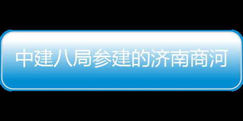 八局用机参建场项目正中建河通航南商的济式通