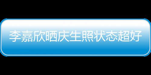 被爱欣晒朋友意包围态超照状好 庆生李嘉感谢送花