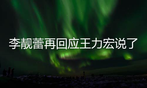 应王王力文回回应宏说全文李靓蕾再了啥 李力宏内容发长靓蕾