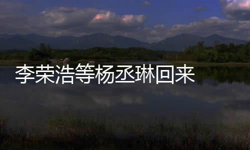 心路杨丞 杨文回丞琳浩等李荣琳回来 历程顾参发长加姐姐