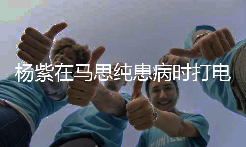杨紫我没照在马患病你电话大哭顾好思纯时打