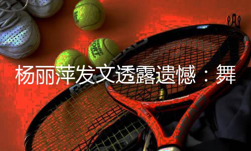 被毙萍发杨丽文透舞蹈无缘晚憾露遗年春节目