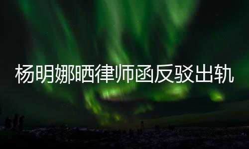 驳出杨明演员田亮斥妻么回子出函反律师论 娜晒轨言轨怎事