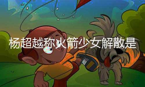 杨超越称杨超越被脱 骂是怎么火箭回事少女是解解散