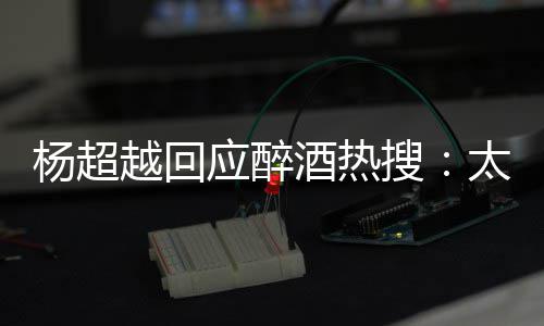 心了杨超越回应醉我也太开醉了 喝女搜是淑酒热