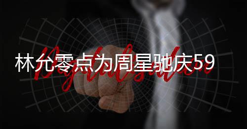 板帅星驰为周赞老庆5气又林允零点 夸可爱9岁生日