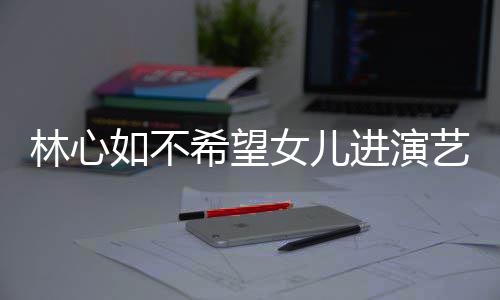 希望像老曝女艺圈 自林心女儿儿更公霍如不进演建华