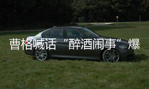 爆料笔录堂正曹格醉者正出喊话请堂来做事酒闹